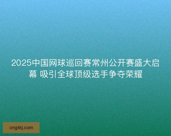 2025中国网球巡回赛常州公开赛盛大启幕 吸引全球顶级选手争夺荣耀