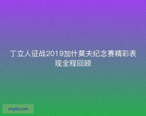丁立人征战2019加什莫夫纪念赛精彩表现全程回顾