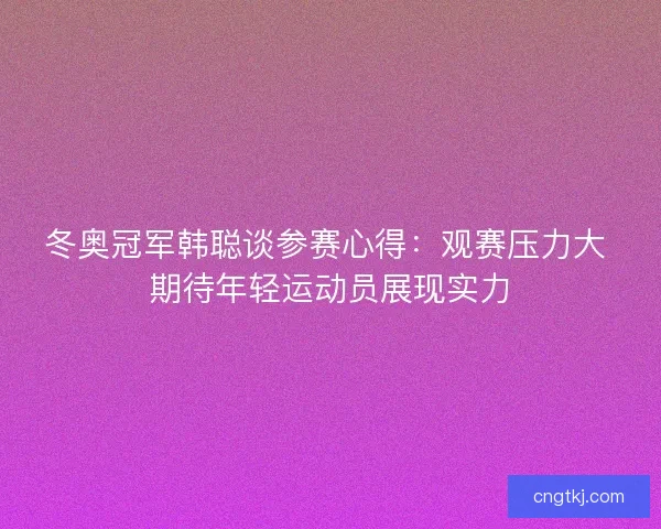 冬奥冠军韩聪谈参赛心得：观赛压力大 期待年轻运动员展现实力