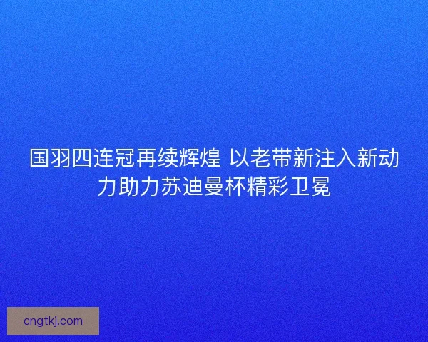 国羽四连冠再续辉煌 以老带新注入新动力助力苏迪曼杯精彩卫冕