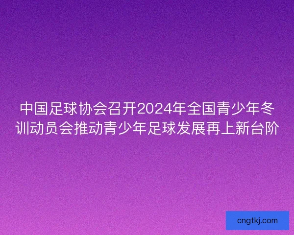 中国足球协会召开2024年全国青少年冬训动员会推动青少年足球发展再上新台阶