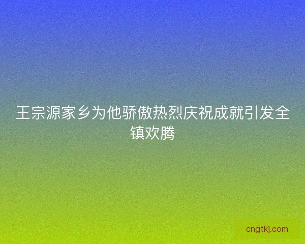 王宗源家乡为他骄傲热烈庆祝成就引发全镇欢腾