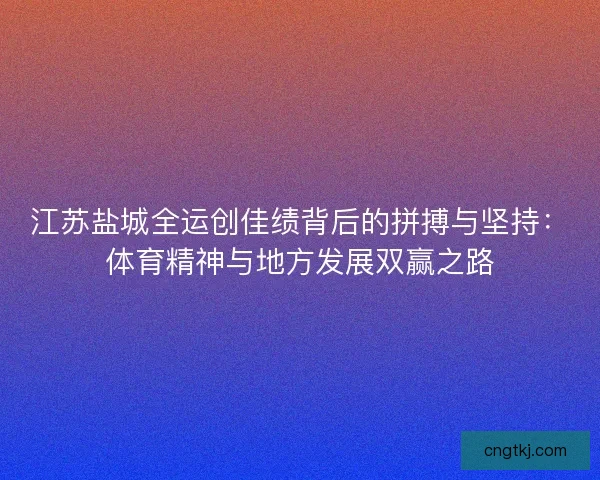 江苏盐城全运创佳绩背后的拼搏与坚持：体育精神与地方发展双赢之路
