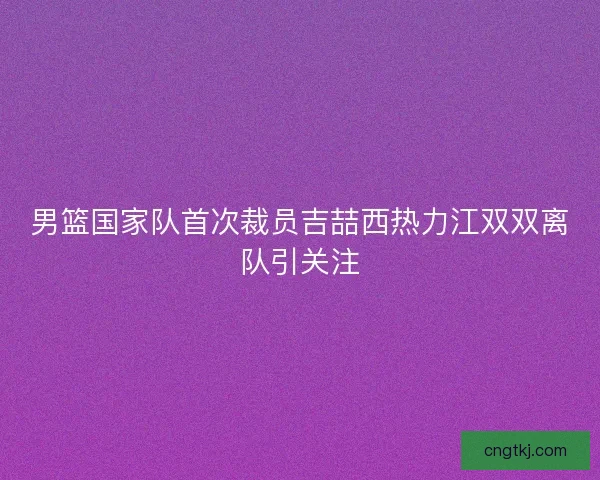 男篮国家队首次裁员吉喆西热力江双双离队引关注