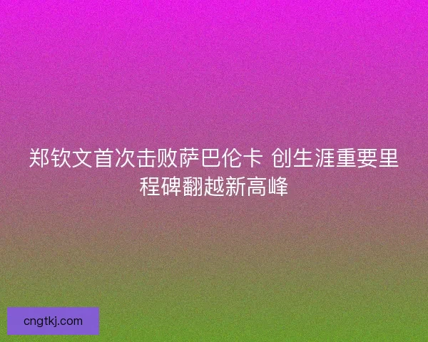 郑钦文首次击败萨巴伦卡 创生涯重要里程碑翻越新高峰