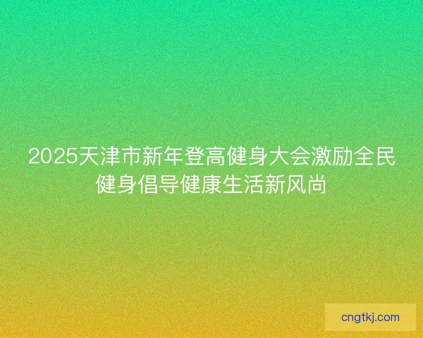 2025天津市新年登高健身大会激励全民健身倡导健康生活新风尚