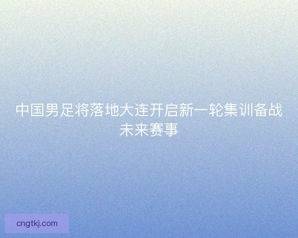 中国男足将落地大连开启新一轮集训备战未来赛事