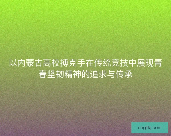 以内蒙古高校搏克手在传统竞技中展现青春坚韧精神的追求与传承