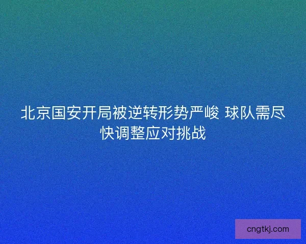 北京国安开局被逆转形势严峻 球队需尽快调整应对挑战