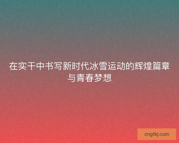 在实干中书写新时代冰雪运动的辉煌篇章与青春梦想