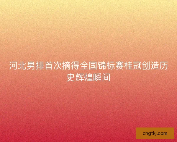 河北男排首次摘得全国锦标赛桂冠创造历史辉煌瞬间