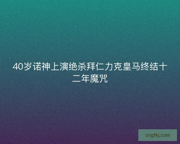 40岁诺神上演绝杀拜仁力克皇马终结十二年魔咒