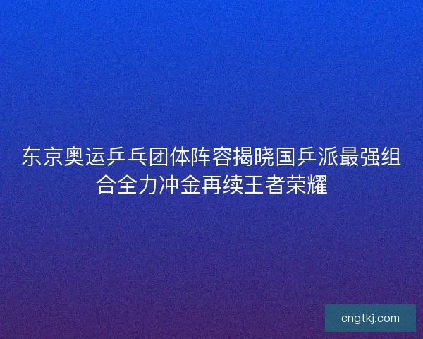 东京奥运乒乓团体阵容揭晓国乒派最强组合全力冲金再续王者荣耀