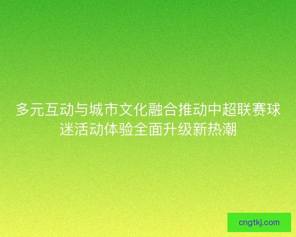 多元互动与城市文化融合推动中超联赛球迷活动体验全面升级新热潮