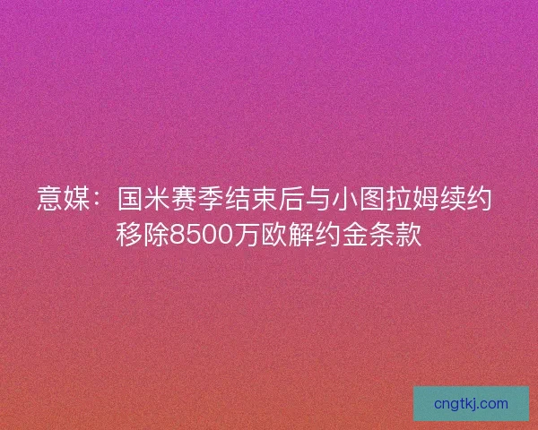 意媒：国米赛季结束后与小图拉姆续约 移除8500万欧解约金条款