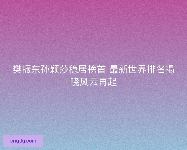 樊振东孙颖莎稳居榜首 最新世界排名揭晓风云再起