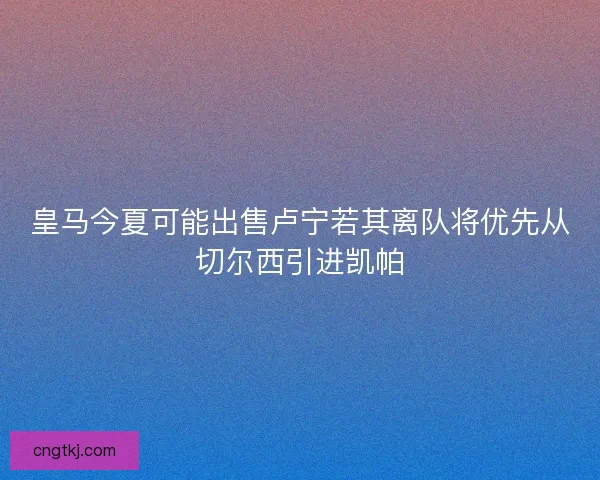 皇马今夏可能出售卢宁若其离队将优先从切尔西引进凯帕