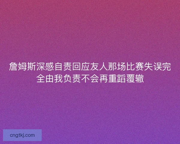 詹姆斯深感自责回应友人那场比赛失误完全由我负责不会再重蹈覆辙