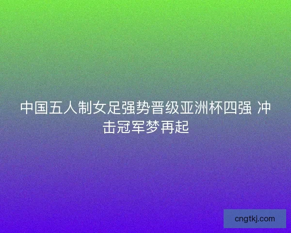 中国五人制女足强势晋级亚洲杯四强 冲击冠军梦再起