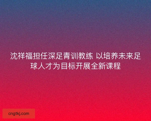 沈祥福担任深足青训教练 以培养未来足球人才为目标开展全新课程