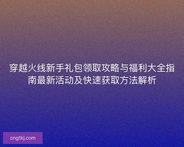 穿越火线新手礼包领取攻略与福利大全指南最新活动及快速获取方法解析
