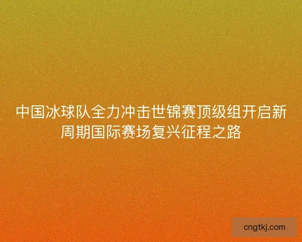 中国冰球队全力冲击世锦赛顶级组开启新周期国际赛场复兴征程之路