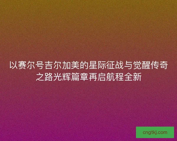 以赛尔号吉尔加美的星际征战与觉醒传奇之路光辉篇章再启航程全新