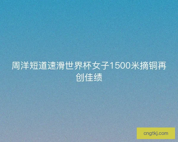 周洋短道速滑世界杯女子1500米摘铜再创佳绩