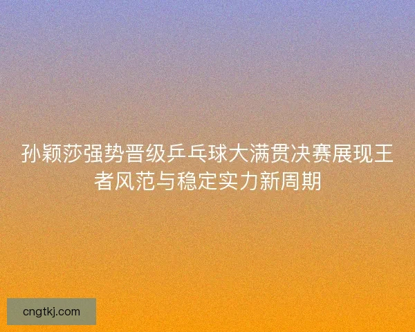 孙颖莎强势晋级乒乓球大满贯决赛展现王者风范与稳定实力新周期
