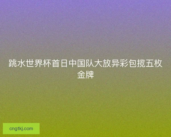 跳水世界杯首日中国队大放异彩包揽五枚金牌