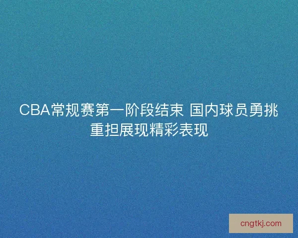 CBA常规赛第一阶段结束 国内球员勇挑重担展现精彩表现