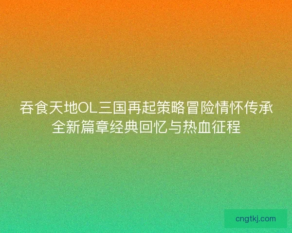吞食天地OL三国再起策略冒险情怀传承全新篇章经典回忆与热血征程
