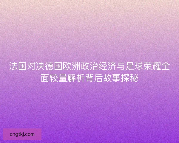 法国对决德国欧洲政治经济与足球荣耀全面较量解析背后故事探秘