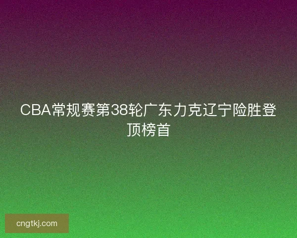 CBA常规赛第38轮广东力克辽宁险胜登顶榜首