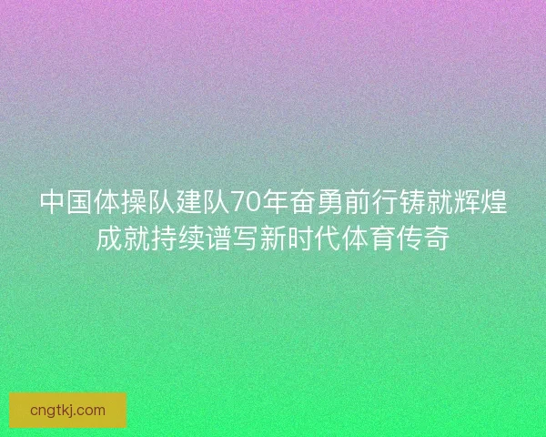 中国体操队建队70年奋勇前行铸就辉煌成就持续谱写新时代体育传奇
