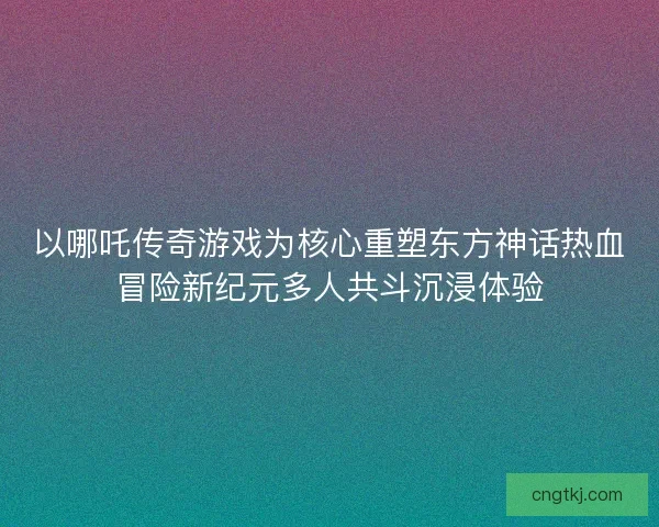 以哪吒传奇游戏为核心重塑东方神话热血冒险新纪元多人共斗沉浸体验 以哪吒传奇游戏为核心重塑东方神话热血冒险新纪元多人共斗沉浸体验