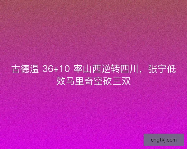 古德温 36+10 率山西逆转四川，张宁低效马里奇空砍三双