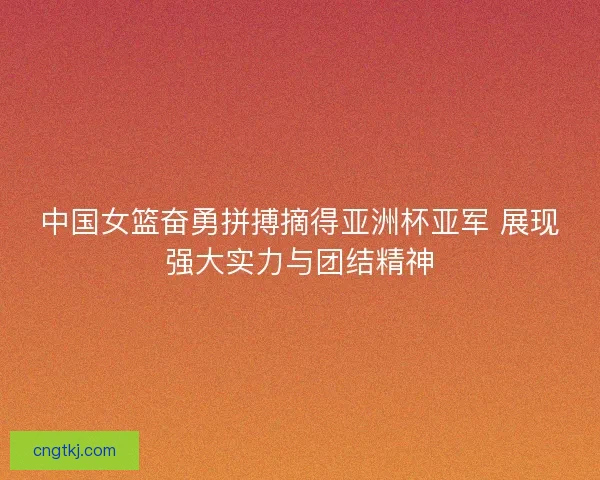 中国女篮奋勇拼搏摘得亚洲杯亚军 展现强大实力与团结精神