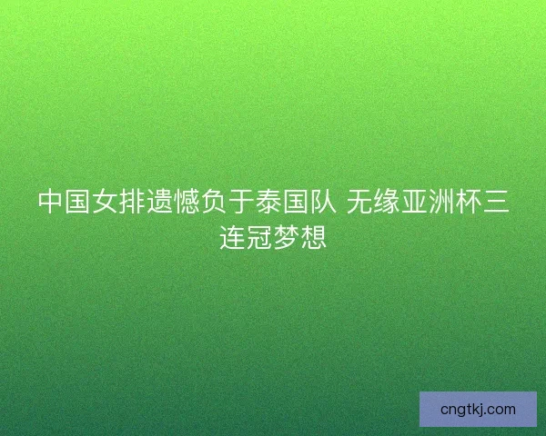 中国女排遗憾负于泰国队 无缘亚洲杯三连冠梦想